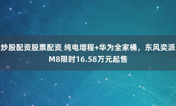 炒股配资股票配资 纯电增程+华为全家桶，东风奕派M8限时16.58万元起售