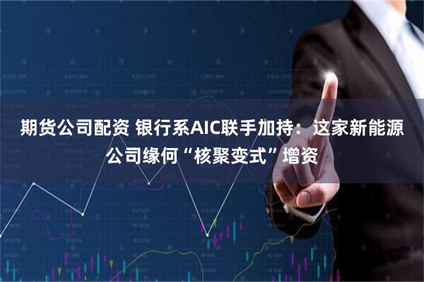 期货公司配资 银行系AIC联手加持：这家新能源公司缘何“核聚变式”增资