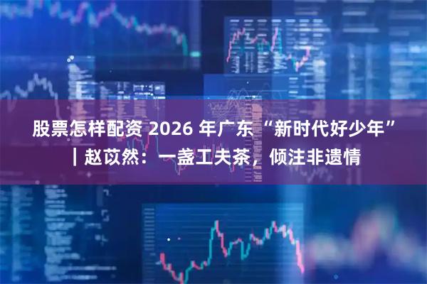 股票怎样配资 2026 年广东 “新时代好少年”｜赵苡然：一盏工夫茶，倾注非遗情